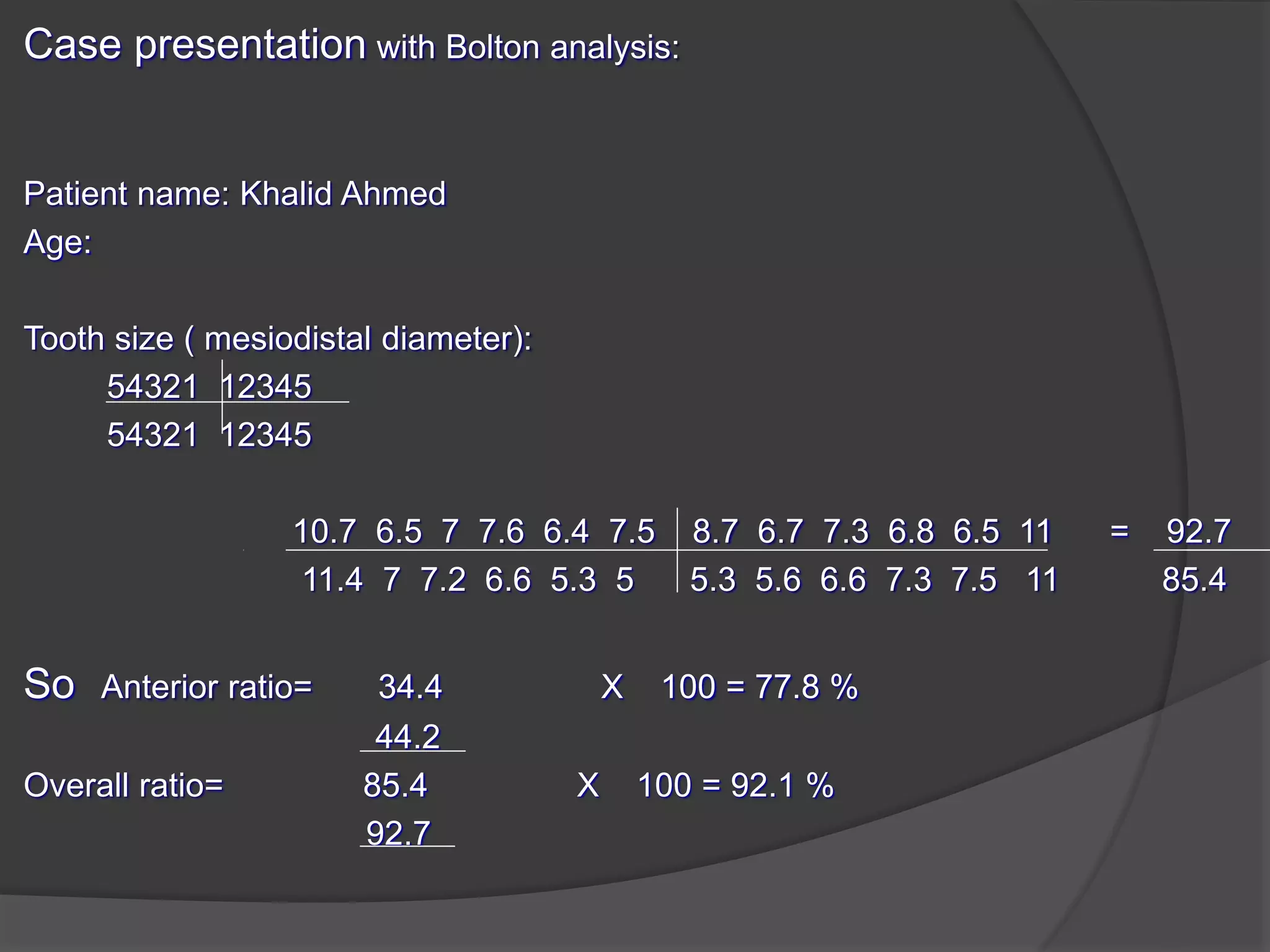 Case presentation with Bolton analysis:
Patient name: Khalid Ahmed
Age:
Tooth size ( mesiodistal diameter):
54321 12345
54321 12345
10.7 6.5 7 7.6 6.4 7.5 8.7 6.7 7.3 6.8 6.5 11 = 92.7
11.4 7 7.2 6.6 5.3 5 5.3 5.6 6.6 7.3 7.5 11 85.4
So Anterior ratio= 34.4 X 100 = 77.8 %
44.2
Overall ratio= 85.4 X 100 = 92.1 %
92.7
 