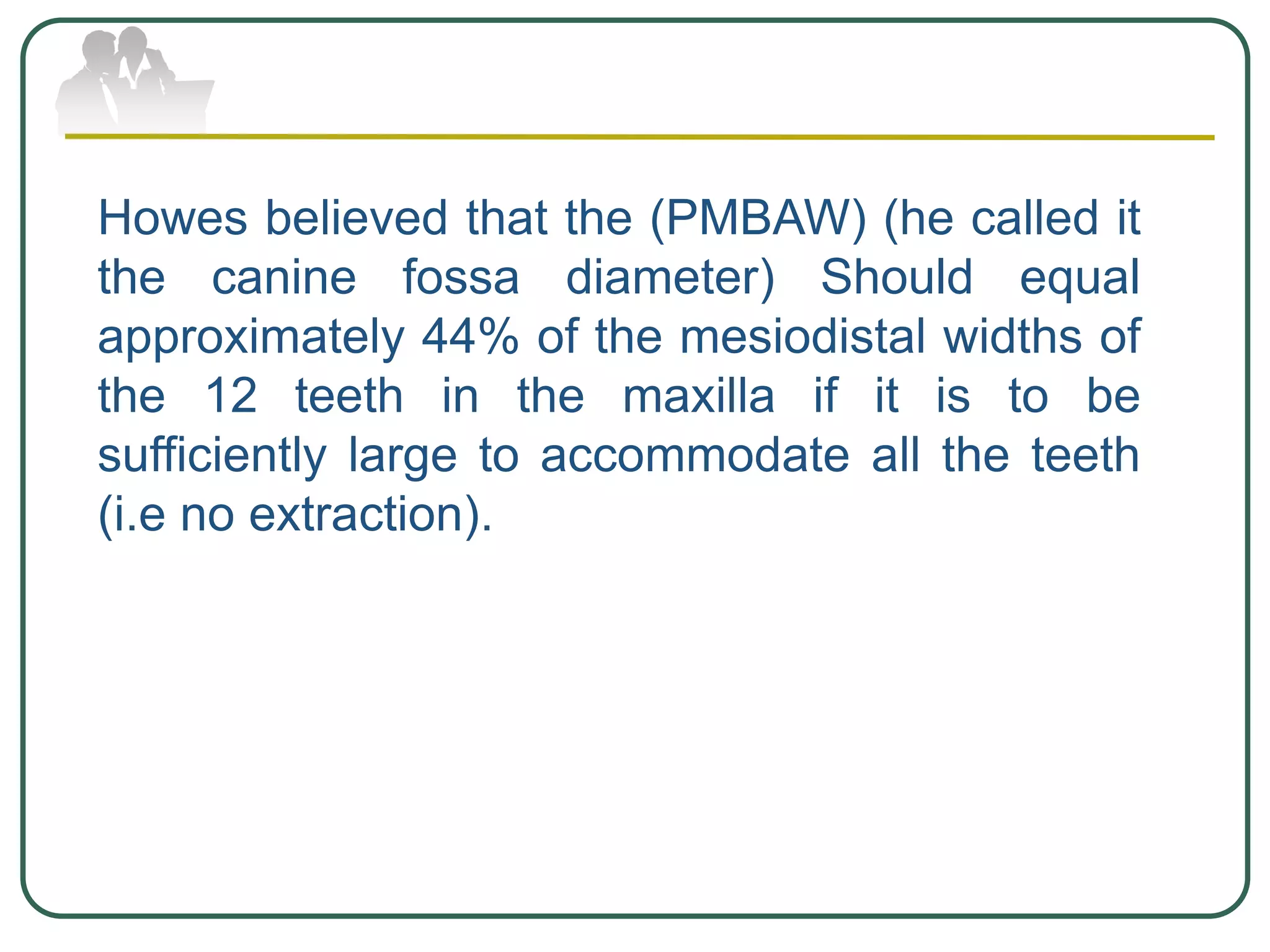 Howes believed that the (PMBAW) (he called it
the canine fossa diameter) Should equal
approximately 44% of the mesiodistal widths of
the 12 teeth in the maxilla if it is to be
sufficiently large to accommodate all the teeth
(i.e no extraction).
 