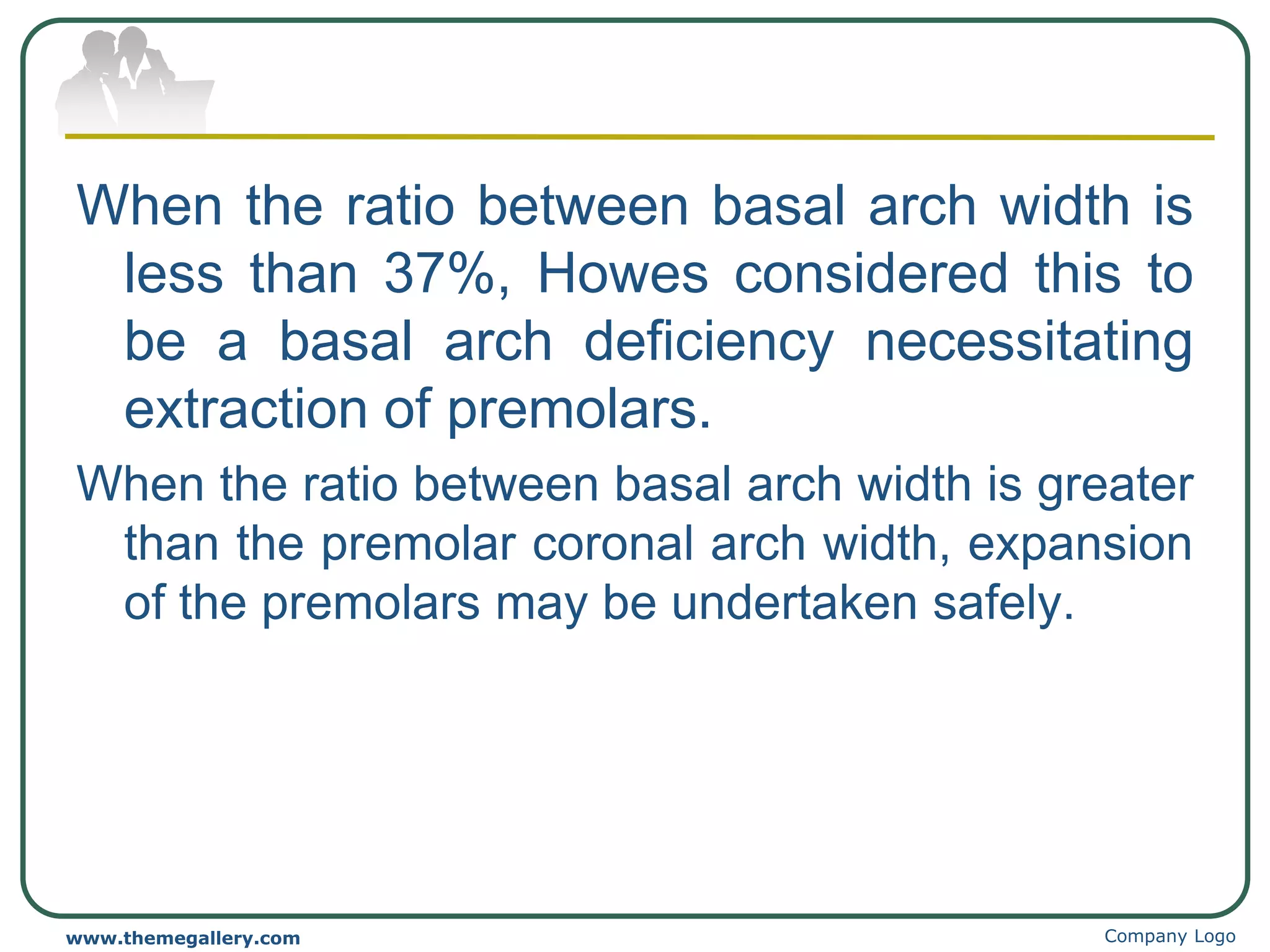 When the ratio between basal arch width is
less than 37%, Howes considered this to
be a basal arch deficiency necessitating
extraction of premolars.
When the ratio between basal arch width is greater
than the premolar coronal arch width, expansion
of the premolars may be undertaken safely.
Company Logo
www.themegallery.com
 