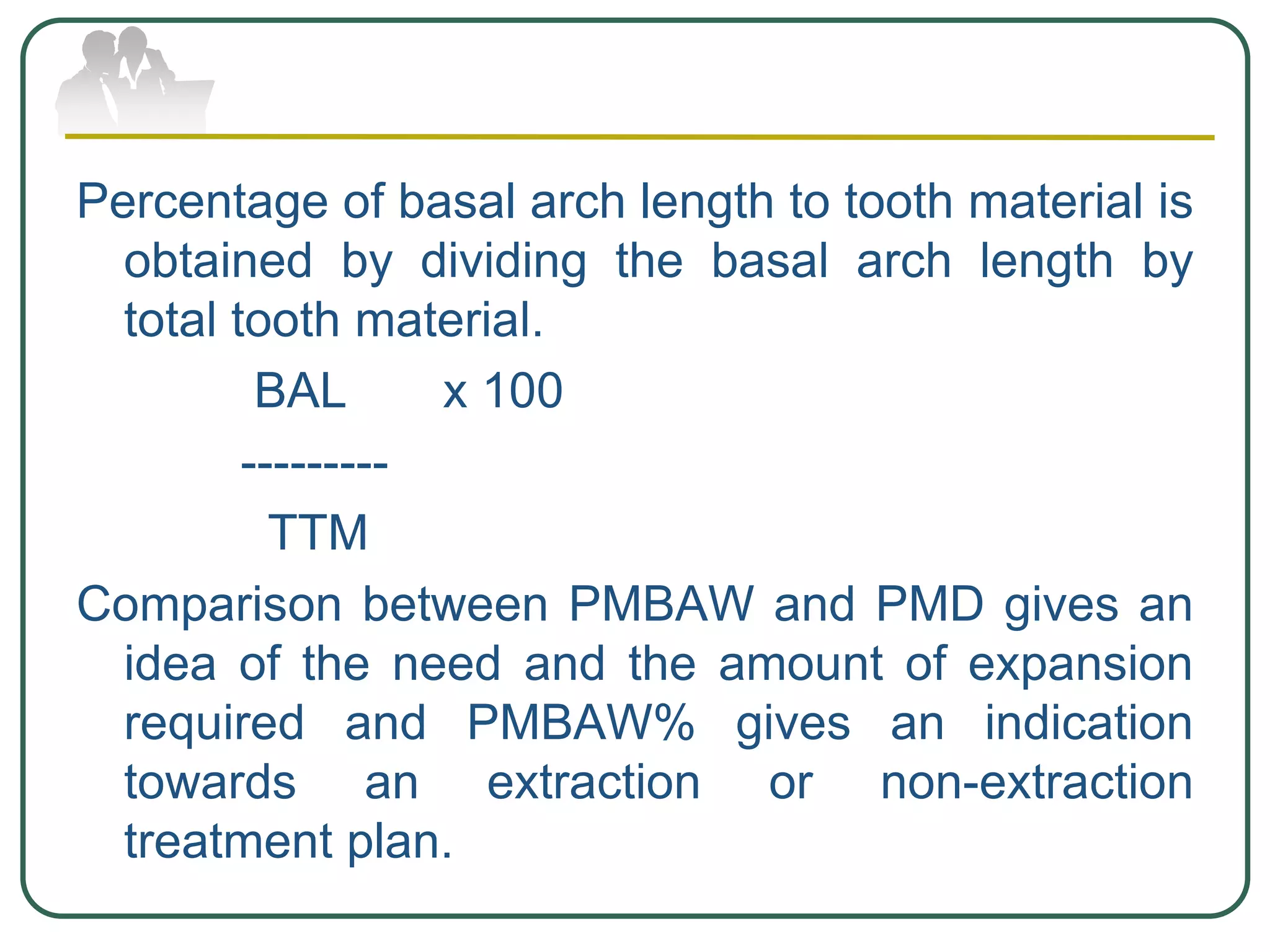 Percentage of basal arch length to tooth material is
obtained by dividing the basal arch length by
total tooth material.
BAL x 100
---------
TTM
Comparison between PMBAW and PMD gives an
idea of the need and the amount of expansion
required and PMBAW% gives an indication
towards an extraction or non-extraction
treatment plan.
 