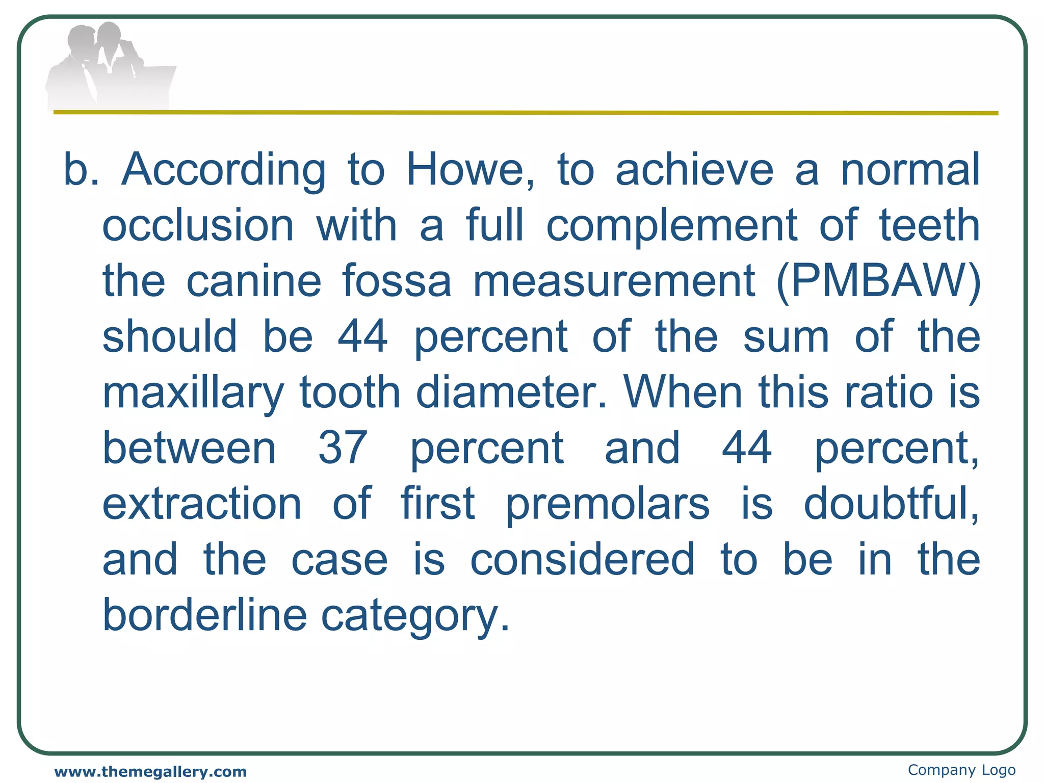 b. According to Howe, to achieve a normal
occlusion with a full complement of teeth
the canine fossa measurement (PMBAW)
should be 44 percent of the sum of the
maxillary tooth diameter. When this ratio is
between 37 percent and 44 percent,
extraction of first premolars is doubtful,
and the case is considered to be in the
borderline category.
Company Logo
www.themegallery.com
 