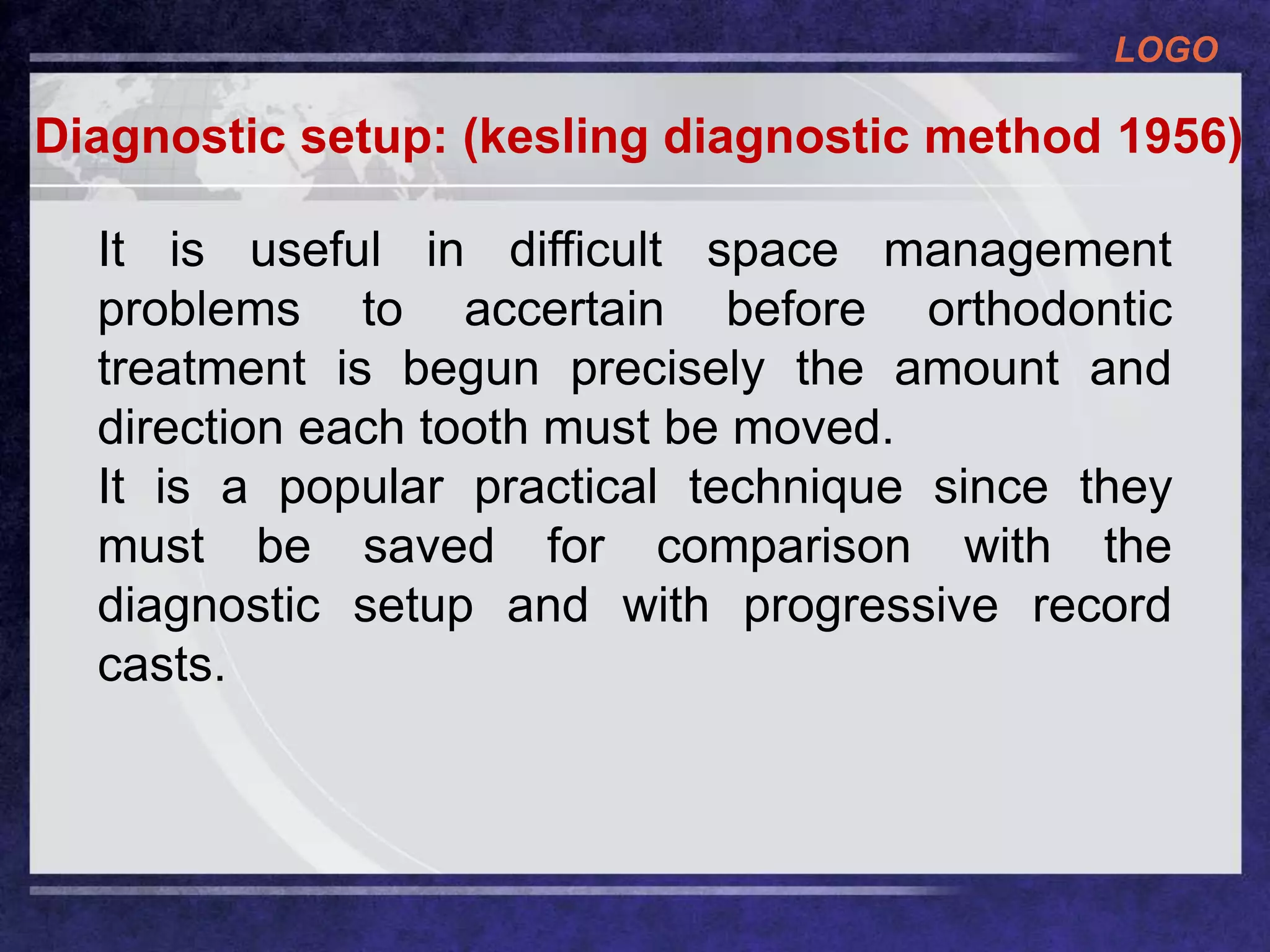 LOGO
Diagnostic setup: (kesling diagnostic method 1956)
It is useful in difficult space management
problems to accertain before orthodontic
treatment is begun precisely the amount and
direction each tooth must be moved.
It is a popular practical technique since they
must be saved for comparison with the
diagnostic setup and with progressive record
casts.
 
