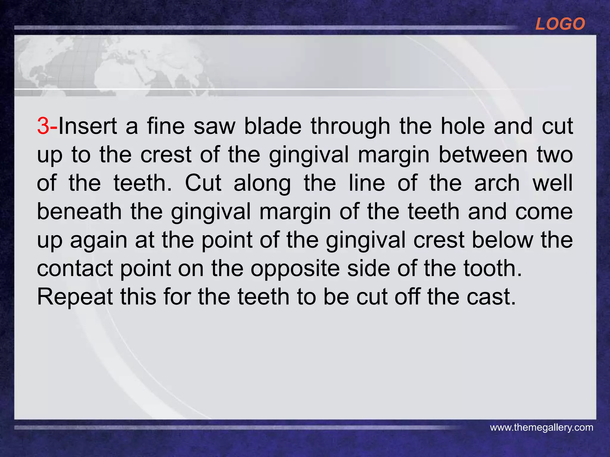 LOGO
www.themegallery.com
3-Insert a fine saw blade through the hole and cut
up to the crest of the gingival margin between two
of the teeth. Cut along the line of the arch well
beneath the gingival margin of the teeth and come
up again at the point of the gingival crest below the
contact point on the opposite side of the tooth.
Repeat this for the teeth to be cut off the cast.
 