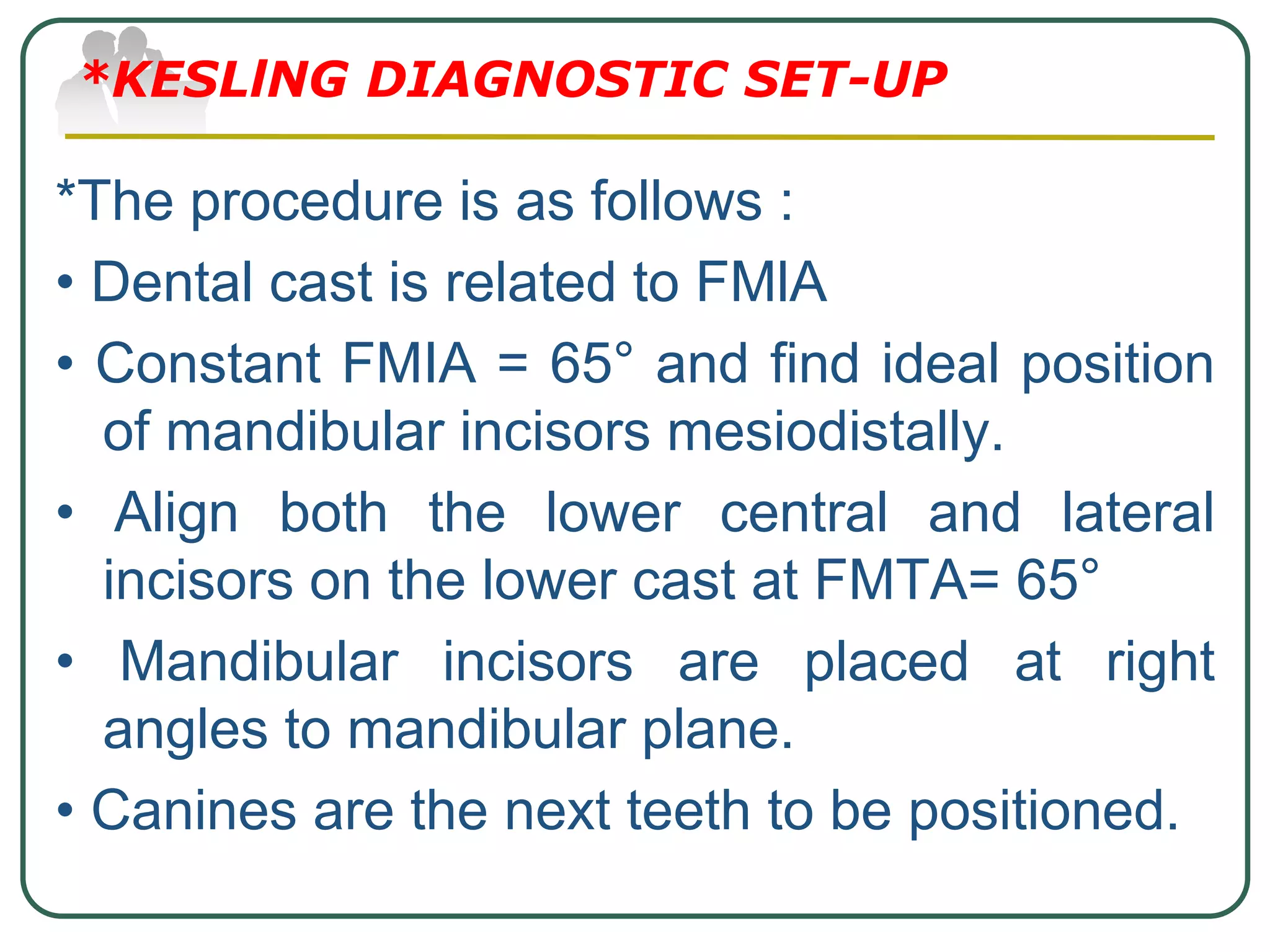 *The procedure is as follows :
• Dental cast is related to FMlA
• Constant FMIA = 65° and find ideal position
of mandibular incisors mesiodistally.
• Align both the lower central and lateral
incisors on the lower cast at FMTA= 65°
• Mandibular incisors are placed at right
angles to mandibular plane.
• Canines are the next teeth to be positioned.
*KESLlNG DIAGNOSTIC SET-UP
 