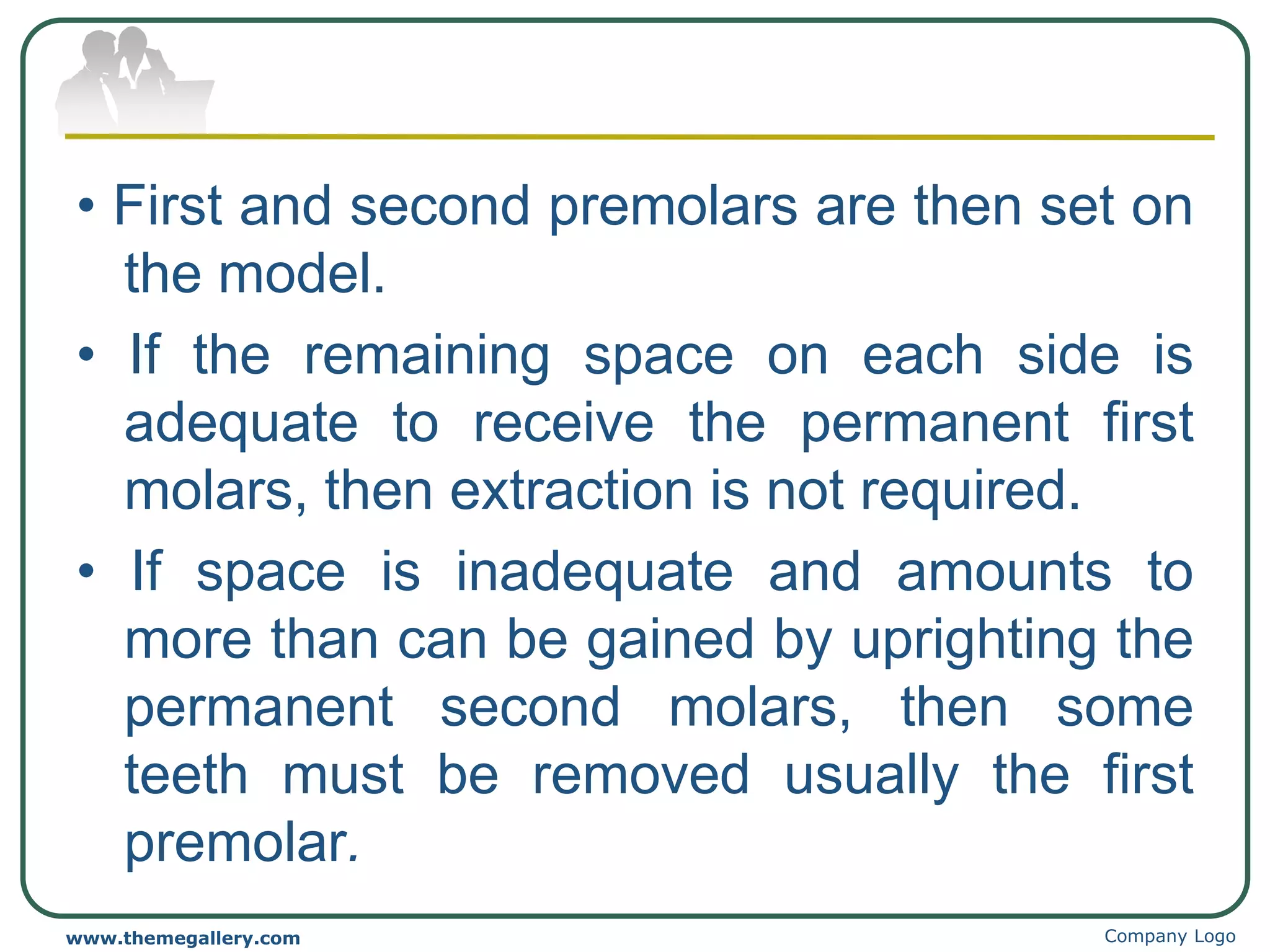 • First and second premolars are then set on
the model.
• If the remaining space on each side is
adequate to receive the permanent first
molars, then extraction is not required.
• If space is inadequate and amounts to
more than can be gained by uprighting the
permanent second molars, then some
teeth must be removed usually the first
premolar.
Company Logo
www.themegallery.com
 