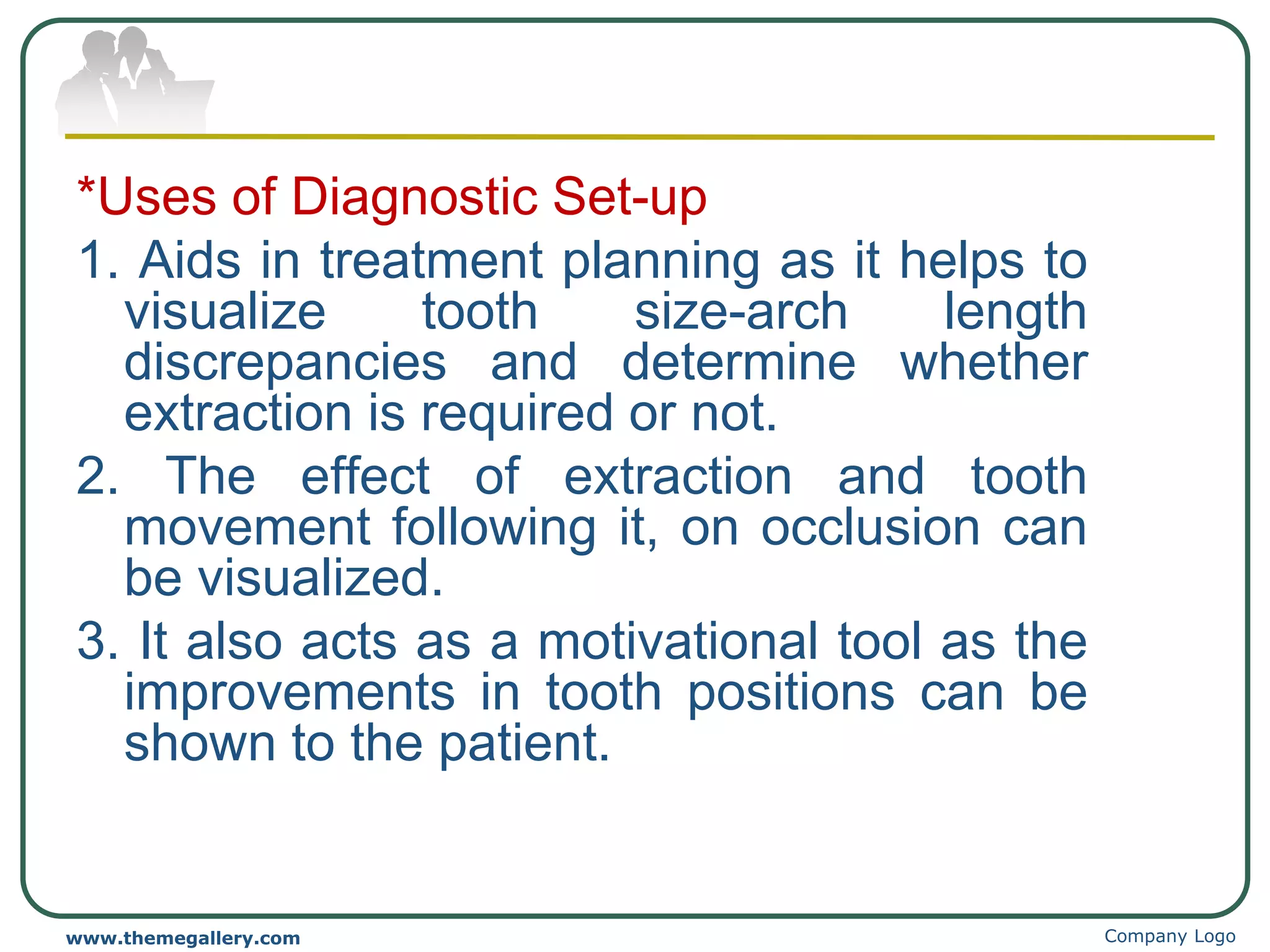 Company Logo
www.themegallery.com
*Uses of Diagnostic Set-up
1. Aids in treatment planning as it helps to
visualize tooth size-arch length
discrepancies and determine whether
extraction is required or not.
2. The effect of extraction and tooth
movement following it, on occlusion can
be visualized.
3. It also acts as a motivational tool as the
improvements in tooth positions can be
shown to the patient.
 
