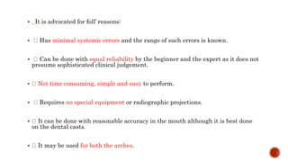  . It is advocated for foll’ reasons:
 Has minimal systemic errors and the range of such errors is known.
 Can be done with equal reliability by the beginner and the expert as it does not
presume sophisticated clinical judgement.
 Not time consuming, simple and easy to perform.
 Requires no special equipment or radiographic projections.
 It can be done with reasonable accuracy in the mouth although it is best done
on the dental casts.
 It may be used for both the arches.
 