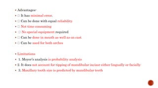  Advantages-
 It has minimal error.
 Can be done with equal reliability
 Not time consuming
 No special equipment required
 Can be done in mouth as well as on cast
 Can be used for both arches
 Limitations
 1. Moyer’s analysis is probability analysis
 2. It does not account for tipping of mandibular incisor either lingually or facially
 3. Maxillary tooth size is predicted by mandibular teeth
 