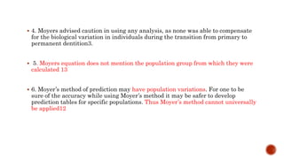  4. Moyers advised caution in using any analysis, as none was able to compensate
for the biological variation in individuals during the transition from primary to
permanent dentition3.
 5. Moyers equation does not mention the population group from which they were
calculated 13
 6. Moyer’s method of prediction may have population variations. For one to be
sure of the accuracy while using Moyer’s method it may be safer to develop
prediction tables for specific populations. Thus Moyer’s method cannot universally
be applied12
 