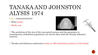  25. Armamentarium-
Boley guage
Study cast
The prediction of the size of the unerupted canines and the premolars in
contemporary orthodontic population can also be done with the Tanaka Johnston
analysis.
Tanaka and Johnston conducted a study on 506 orthodontic patients in Cleveland
 