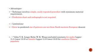  Advantages-
 • Technique involves simple, easily repeated procedure with minimum material
requirement.
 • Prediction chart and radiograph is not required
 Limitations-
 • Error in predicted size if patients are not from North western European descent
 . • *John Y. K. Linga; Ricky W. K. Wong concluded constants for males (upper-
11.5; lower-10.5) or females (upper-11.0; lower-10.0) for southern Chinese
populatio
 