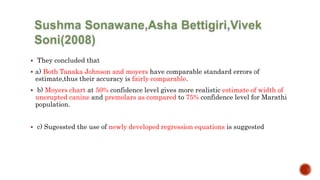  They concluded that
 a) Both Tanaka Johnson and moyers have comparable standard errors of
estimate,thus their accuracy is fairly comparable.
 b) Moyers chart at 50% confidence level gives more realistic estimate of width of
unerupted canine and premolars as compared to 75% confidence level for Marathi
population.
 c) Sugessted the use of newly developed regression equations is suggested
 
