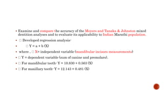  Examine and compare the accuracy of the Moyers and Tanaka & Johnston mixed
dentition analyses and to evaluate its applicability to Indian Marathi population.
 Developed regression analysis-
 Y = a + b (X)
 where , X= independent variable (mandibular incisors measurements)
 Y = dependent variable (sum of canine and premolars).
 For mandibular teeth- Y = 10.830 + 0.563 (X)
 For maxillary teeth- Y = 12.143 + 0.481 (X)
 