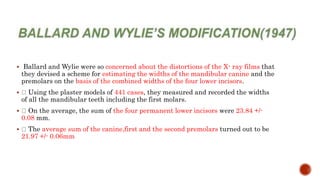  Ballard and Wylie were so concerned about the distortions of the X- ray films that
they devised a scheme for estimating the widths of the mandibular canine and the
premolars on the basis of the combined widths of the four lower incisors.
 Using the plaster models of 441 cases, they measured and recorded the widths
of all the mandibular teeth including the first molars.
 On the average, the sum of the four permanent lower incisors were 23.84 +/-
0.08 mm.
 The average sum of the canine,first and the second premolars turned out to be
21.97 +/- 0.06mm
 