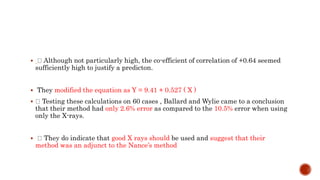  Although not particularly high, the co-efficient of correlation of +0.64 seemed
sufficiently high to justify a predicton.
 They modified the equation as Y = 9.41 + 0.527 ( X )
 Testing these calculations on 60 cases , Ballard and Wylie came to a conclusion
that their method had only 2.6% error as compared to the 10.5% error when using
only the X-rays.
 They do indicate that good X rays should be used and suggest that their
method was an adjunct to the Nance’s method
 