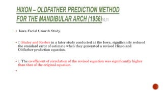  Iowa Facial Growth Study.
 Staley and Kerber in a later study conducted at the Iowa, significantly reduced
the standard error of estimate when they generated a revised Hixon and
Oldfather prediction equation.
 The co-efficient of correlation of the revised equation was significantly higher
than that of the original equation.

 