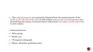  The original equation was primarily obtained from the measurements of the
teeth on the left side of the arch of each subject whereas the revised equation was
derived from the means of measurements taken from both right and left side teeth
in each subject.
 Armamentarium-
 • Boley guage
 • Study cast
 • Periapical radiograph
 • Hixon- old father prediction chart
 