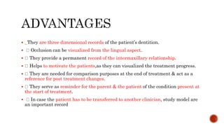  . They are three dimensional records of the patient’s dentition.
 Occlusion can be visualized from the lingual aspect.
 They provide a permanent record of the intermaxillary relationship.
 Helps to motivate the patients,as they can visualized the treatment progress.
 They are needed for comparison purposes at the end of treatment & act as a
reference for post treatment changes.
 They serve as reminder for the parent & the patient of the condition present at
the start of treatment.
 In case the patient has to be transferred to another clinician, study model are
an important record
 