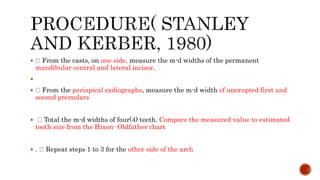  From the casts, on one side, measure the m-d widths of the permanent
mandibular central and lateral incisor.

 From the periapical radiographs, measure the m-d width of unerupted first and
second premolars
 Total the m-d widths of four(4) teeth. Compare the measured value to estimated
tooth size from the Hixon- Oldfather chart
 . Repeat steps 1 to 3 for the other side of the arch
 