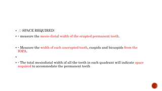  SPACE REQUIRED:
 ◦ measure the mesio distal width of the erupted permanent teeth.
 ◦ Measure the width of each unerupted tooth, cuspids and bicuspids from the
IOPA.

 ◦ The total mesiodistal width of all the teeth in each quadrant will indicate space
required to accommodate the permanent teeth
 