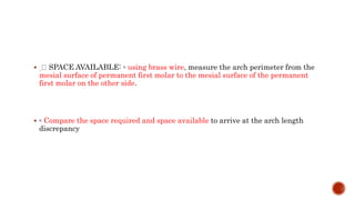  SPACE AVAILABLE: ◦ using brass wire, measure the arch perimeter from the
mesial surface of permanent first molar to the mesial surface of the permanent
first molar on the other side.
 ◦ Compare the space required and space available to arrive at the arch length
discrepancy
 