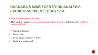  Magnification power technique
 This analysis makes use of a radiograph and study cast to determine the width of
unerupted teeth
 Armamentarium
 Dental cast
 Boley gauge, millimeter ruler
 Periapical radiograph
 