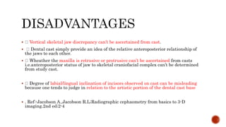  Vertical skeletal jaw discrepancy can’t be ascertained from cast.
 Dental cast simply provide an idea of the relative anteroposterior relationship of
the jaws to each other.
 Wheather the maxilla is retrusive or protrusive can’t be ascertained from casts
i.e.anteroposterior status of jaw to skeletal craniofacial complex can’t be determined
from study cast.
 Degree of labial/lingual inclination of incisors observed on cast can be misleading
because one tends to judge in relation to the artistic portion of the dental cast base
 . Ref:-Jacobson A.,Jacobson R.L;Radiographic cephaometry from basics to 3-D
imaging.2nd ed;2-4
 