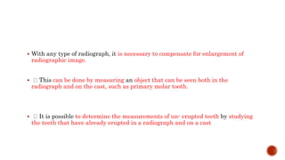  With any type of radiograph, it is necessary to compensate for enlargement of
radiographic image.
 This can be done by measuring an object that can be seen both in the
radiograph and on the cast, such as primary molar tooth.
 It is possible to determine the measurements of un- erupted teeth by studying
the teeth that have already erupted in a radiograph and on a cast
 