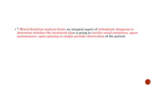  * Mixed dentition analysis forms an integral aspect of orthodontic diagnosis to
determine whether the treatment plan is going to involve serial extraction, space
maintenance, space gaining or simply periodic observation of the patient.
 