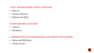  NON –RADIOGRAPHIC SPACE ANALYSES
 Moyer’s
 Tanaka Johnston
 Ballard and Wylie
 RADIOGRAPHIC ANALYSES
 Nance’s
 Huckaba’s
 COMBINATION OF RADIOGRAPHS AND PREDICTION CHARTS
 Hixon and Old father
 Staley kerber
 