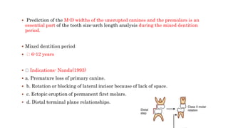  Prediction of the M-D widths of the unerupted canines and the premolars is an
essential part of the tooth size-arch length analysis during the mixed dentition
period.
 Mixed dentition period
 6-12 years
 Indications- Nanda(1993)
 a. Premature loss of primary canine.
 b. Rotation or blocking of lateral incisor because of lack of space.
 c. Ectopic eruption of permanent first molars.
 d. Distal terminal plane relationships.
 