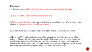  Procedure:
 1. Measure the widths of each of four permanent mandibular incisors .
 2. Total the M-D widths of mandibular incisors
 3. Using prediction chart for space available in mandibular arch,locate the value
closest to the sum of four mandibular incisor
 3)On the study cast, determine and mark the midline of mandibular arch.
 4)Total the M-D widths of right mand’ incisors & set the boley’s gauge to this
value. Measure from midline to right side. Place one point of the gauge at the
midline bet’n the central incisor and let the other end lie along the line of the
dental arch on the right side. Mark on the point where the precise point where
the distal tip of boley’s gauge touched. Repeat for the left side.
 