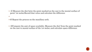  5) Measure the dist betw the point marked on the cast to the mesial surface of
perm’ 1st molar.Record that value and calculate the difference

 6) Repeat the process on the maxillary arch.
 6)Compute the amt of space available. Measure the dist’ from the point marked
on the cast to mesial surface of the 1st molar, and calculate space difference
 