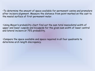 •To determine the amount of space available for permanent canine and premolars
after incisors alignment. Measure the distance from point marked on the cast to
the mesial surface of first permanent molar.
•Using Moyer’s probability chart find out the sum total mesiodistal width of
upper and lower cuspids and bicuspids for the given sum width of lower central
and lateral incisors at 75% probability.
•Compare the space available and space required in all four quadrants to
determine arch length discrepancy.
 