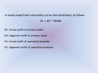 •A simple proportional relationship can be then established, as follows:
Y1 = X1 * Y2/X2
X1= Actual width of primary molar.
X2= Apparent width of primary molar.
Y1= Actual width of unerupted premolar.
Y2= Apparent width of unerupted premolar.
 
