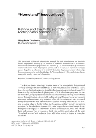 “Homeland” Insecurities?

Katrina and the Politics of “Security” in
Metropolitan America
Stephen Graham
Durham University

This intervention explores the paradox that although the Bush administration has repeatedly
stressed the purported insecurity of U.S. urbanites to “terroristic” threats since 9/11, it has simultaneously undermined the preparedness and resilience of U.S. cities in the face of catastrophic
weather and seismic events. Arguing that Katrina needs to be seen as an event that unerringly
exposes the politics of urban security in post-9/11 U.S. cities, the piece explores the relationships
between neoconservative, antiurban ideology; the “homeland security” drive; and climate change,
catastrophic weather events, and oil geopolitics.
Keywords: New Orleans; Hurricane Katrina; security; politics

The Katrina disaster unerringly revealed some of the stark politics that surround
“security” in the post-9/11 United States. In particular, the disaster underlined a dark
irony. On one hand, a large proportion of the Bush administration’s rhetoric since 9/11
has repeatedly emphasized the fragile exposure of U.S. urbanites to purported “terrorist” risks. Here, everyday urban sites and technics have been discursively constructed as
means through which an often invisible and threatening Other can leap at any moment
to damage and destroy everyday American urban life. Such discourses have been used
to legitimize both the Bush administration’s overseas military invasions and the massive spending hikes to further inflate the burgeoning military-security-corrections
complex. On the other hand, however, U.S. cities’ preparedness for much more devastating and likely impacts of catastrophic “natural” events such as Katrina have actually
been undermined. This is because of fiscal cuts and the construction of the large
“homeland security” and antiterror drive, which has tended to ignore or downplay
such risks.
space and culture vol. 9 no. 1, february 2006  63-000
63-67
DOI: 10.1177/1206331205283671
©2006 Sage Publications
63

 