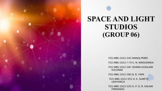 SPACE AND LIGHT
STUDIOS
(GROUP 06)
FGS/MBS/2022/045 MANOJ PEIRIS
FGS/MBS/2022/119 U. N. MADUSANKA
FGS/MBS/2022/081 ISHARA KUSALANI
KOLONNE
FGS/MBS/2022/083 B. R. YAPA
FGS/MBS/2022/052 A. K. SUNETH
UDAYANGA
FGS/MBS/2022/035 K. P. D. R. KALANI
FERNANDO
 