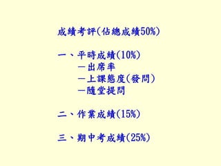 成績考評(佔總成績50%)
一、平時成績(10%)
－出席率
－上課態度(發問)
－隨堂提問
二、作業成績(15%)
三、期中考成績(25%)
 