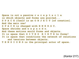 Space is not a passive r e c e p t a c l e in which objects and forms are posited... S P A C E itself is an O B J E C T [of creation]. And the main one! S P A C E is charged with E N E R G Y. Space shrinks and e x p a n d s. And these motions mould forms and objects. It is space that G I V E S  B I R T H to forms! It is space that conditions the network of relations     and tensions between objects. T E N S I O N S is the principal actor of space. (Kantor 217) 