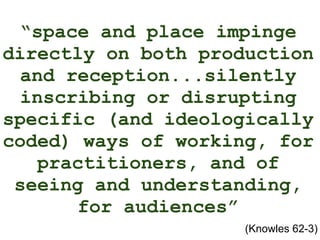 “ space and place impinge directly on both production and reception...silently inscribing or disrupting specific (and ideologically coded) ways of working, for practitioners, and of seeing and understanding, for audiences” (Knowles 62-3) 