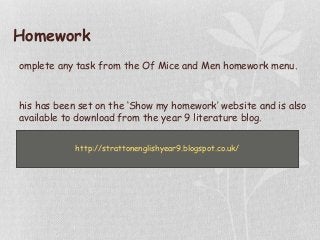 Homework
omplete any task from the Of Mice and Men homework menu.
his has been set on the ‘Show my homework’ website and is also
available to download from the year 9 literature blog.
http://strattonenglishyear9.blogspot.co.uk/
 