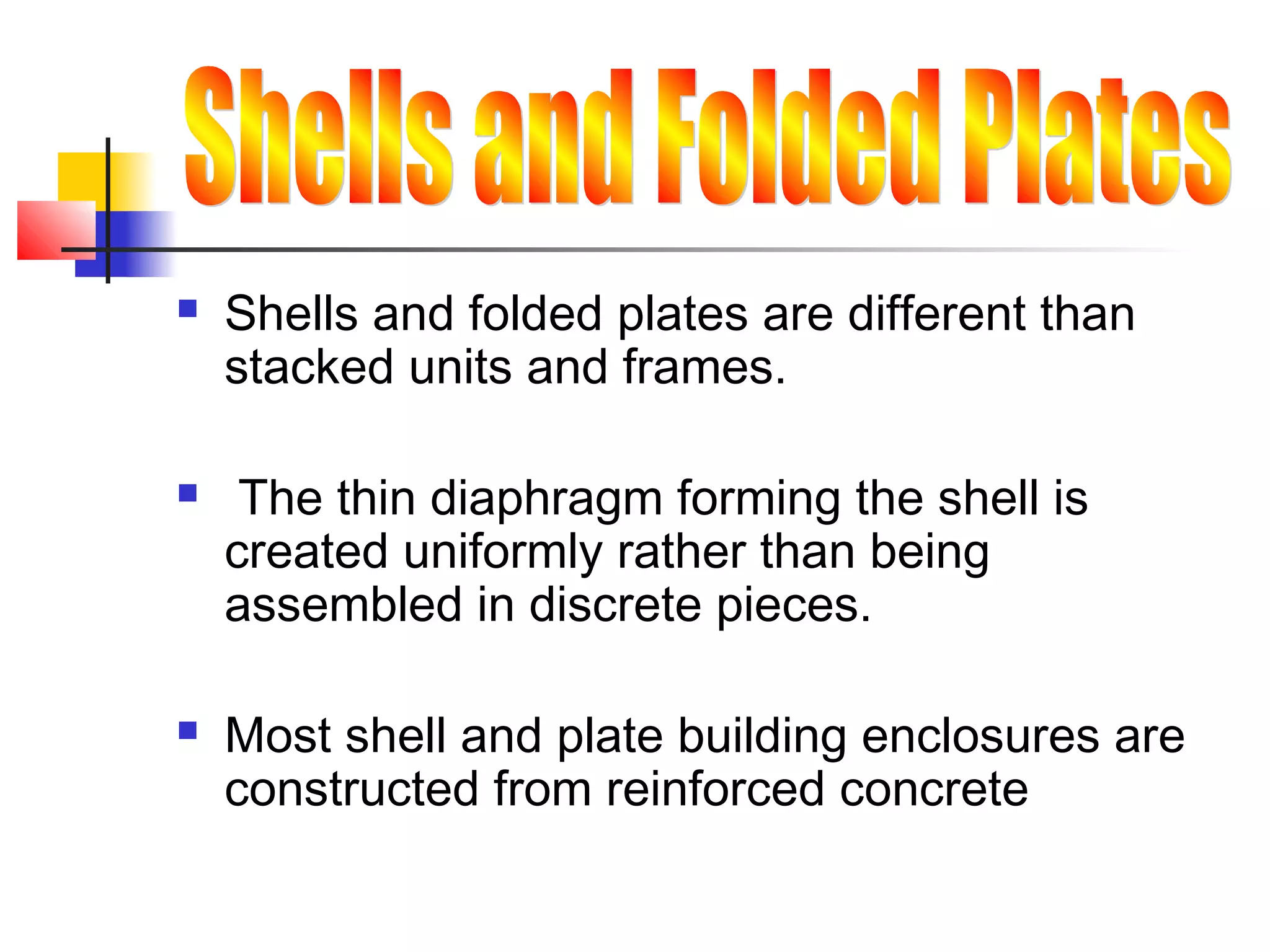 Shells and folded plates are different than
stacked units and frames.
 The thin diaphragm forming the shell is
created uniformly rather than being
assembled in discrete pieces.
 Most shell and plate building enclosures are
constructed from reinforced concrete
 