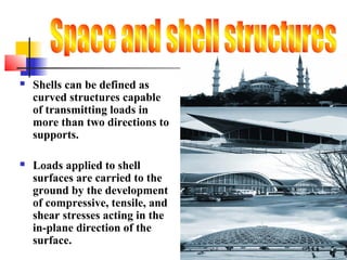  Shells can be defined as
curved structures capable
of transmitting loads in
more than two directions to
supports.
 Loads applied to shell
surfaces are carried to the
ground by the development
of compressive, tensile, and
shear stresses acting in the
in-plane direction of the
surface.
 