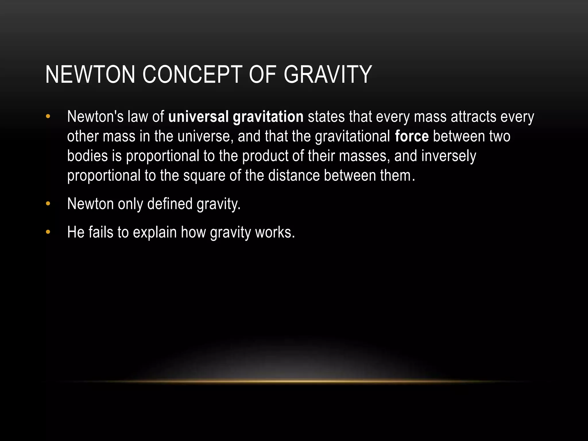 NEWTON CONCEPT OF GRAVITY
• Newton's law of universal gravitation states that every mass attracts every
other mass in the universe, and that the gravitational force between two
bodies is proportional to the product of their masses, and inversely
proportional to the square of the distance between them.
• Newton only defined gravity.
• He fails to explain how gravity works.
 