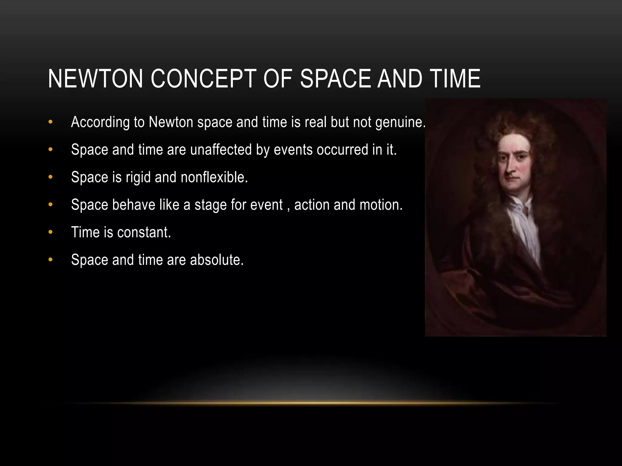 NEWTON CONCEPT OF SPACE AND TIME
• According to Newton space and time is real but not genuine.
• Space and time are unaffected by events occurred in it.
• Space is rigid and nonflexible.
• Space behave like a stage for event , action and motion.
• Time is constant.
• Space and time are absolute.
 
