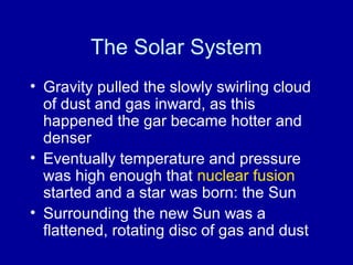 The Solar System 
• Gravity pulled the slowly swirling cloud 
of dust and gas inward, as this 
happened the gar became hotter and 
denser 
• Eventually temperature and pressure 
was high enough that nuclear fusion 
started and a star was born: the Sun 
• Surrounding the new Sun was a 
flattened, rotating disc of gas and dust 
 