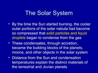 The Solar System 
• By the time the Sun started burning, the cooler 
outer portions of the solar nebula had become 
so compressed that solid particles and liquid 
droplets began to condense from the gas 
• These condensates, through accretion, 
became the building blocks of the planets, 
moons, and other objects in the solar system 
• Distance from the Sun and condensation 
temperatures explain the distinct materials of 
the terrestrial and Jovian planets 
 