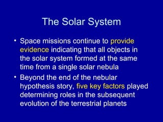 The Solar System 
• Space missions continue to provide 
evidence indicating that all objects in 
the solar system formed at the same 
time from a single solar nebula 
• Beyond the end of the nebular 
hypothesis story, five key factors played 
determining roles in the subsequent 
evolution of the terrestrial planets 
 