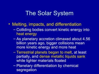 The Solar System 
• Melting, impacts, and differentiation 
– Colliding bodies convert kinetic energy into 
heat energy 
– As planetary accretion climaxed about 4.56 
billion years ago, bigger collisions mean 
more kinetic energy and more heat 
– Terrestrial planets began to melt, at least 
partially, and dense metallic liquids sank 
while lighter materials floated 
– Planetary differentiation by chemical 
segregation 
 