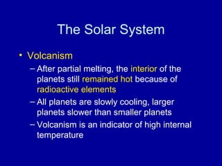 The Solar System 
• Volcanism 
– After partial melting, the interior of the 
planets still remained hot because of 
radioactive elements 
– All planets are slowly cooling, larger 
planets slower than smaller planets 
– Volcanism is an indicator of high internal 
temperature 
 